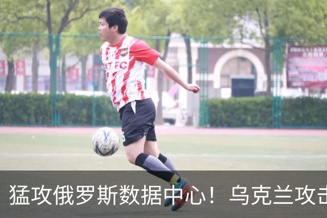 猛攻俄罗斯数据中心！乌克兰攻击重点转向，四座中心被毁三座